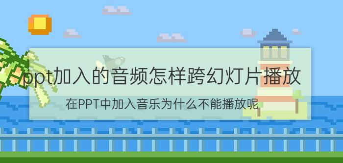 ppt加入的音频怎样跨幻灯片播放 在PPT中加入音乐为什么不能播放呢？